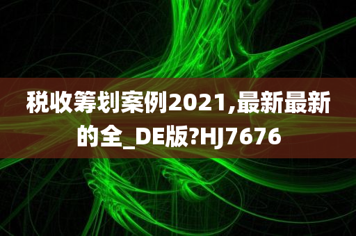 税收筹划案例2021,最新最新的全_DE版?HJ7676