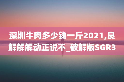 深圳牛肉多少钱一斤2021,良解解解动正说不_破解版SGR3