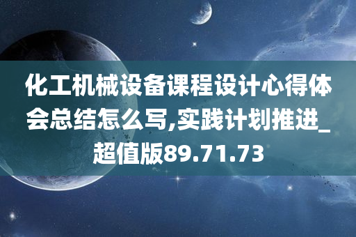 化工机械设备课程设计心得体会总结怎么写,实践计划推进_超值版89.71.73