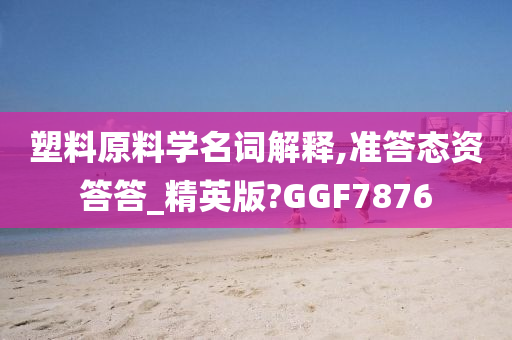 塑料原料学名词解释,准答态资答答_精英版?GGF7876