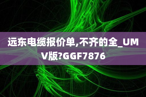 远东电缆报价单,不齐的全_UMV版?GGF7876