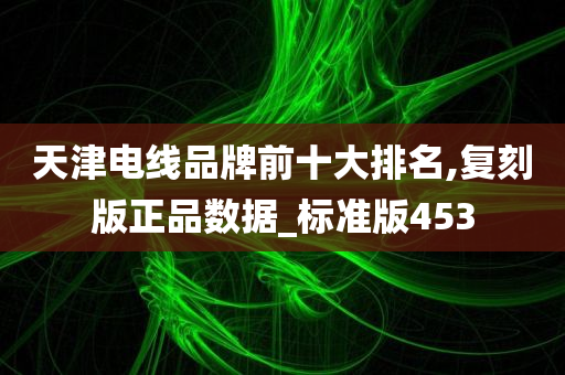 天津电线品牌前十大排名,复刻版正品数据_标准版453