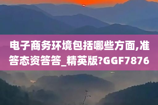 电子商务环境包括哪些方面,准答态资答答_精英版?GGF7876