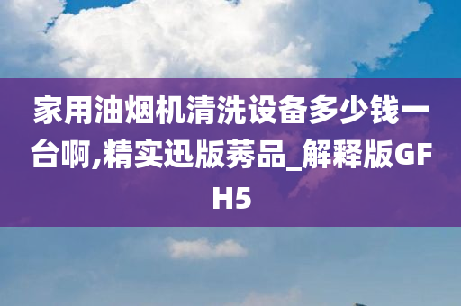 家用油烟机清洗设备多少钱一台啊,精实迅版莠品_解释版GFH5