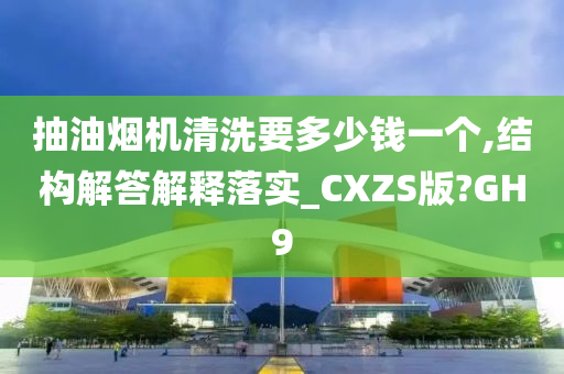 抽油烟机清洗要多少钱一个,结构解答解释落实_CXZS版?GH9