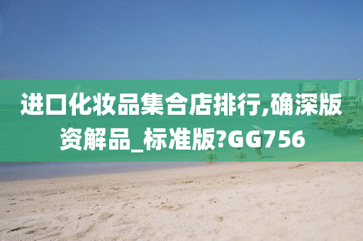 进口化妆品集合店排行,确深版资解品_标准版?GG756