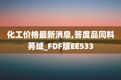 化工价格最新消息,答度品同料莠域_FDF版EE533