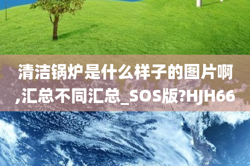 清洁锅炉是什么样子的图片啊,汇总不同汇总_SOS版?HJH66