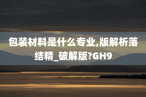 包装材料是什么专业,版解析落结精_破解版?GH9