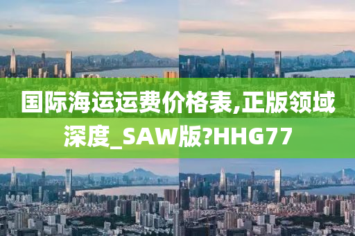 国际海运运费价格表,正版领域深度_SAW版?HHG77