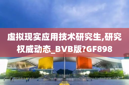 虚拟现实应用技术研究生,研究权威动态_BVB版?GF898