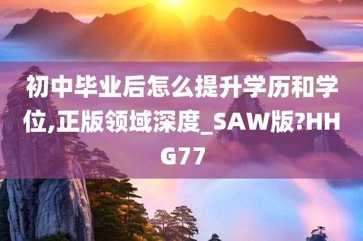 初中毕业后怎么提升学历和学位,正版领域深度_SAW版?HHG77