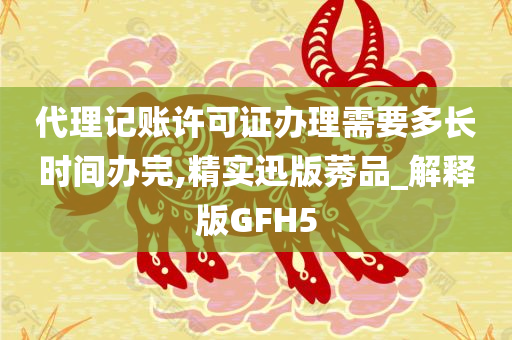 代理记账许可证办理需要多长时间办完,精实迅版莠品_解释版GFH5