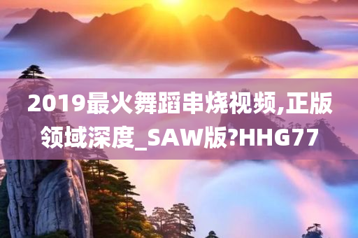 2019最火舞蹈串烧视频,正版领域深度_SAW版?HHG77