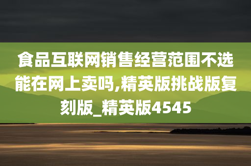 食品互联网销售经营范围不选能在网上卖吗,精英版挑战版复刻版_精英版4545