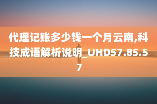 代理记账多少钱一个月云南,科技成语解析说明_UHD57.85.57