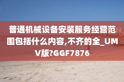 普通机械设备安装服务经营范围包括什么内容,不齐的全_UMV版?GGF7876