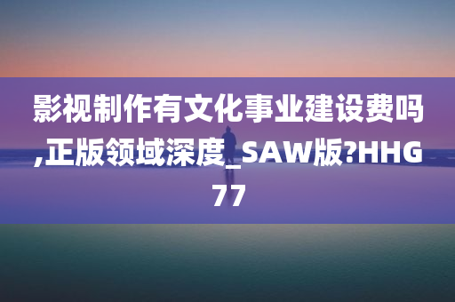 影视制作有文化事业建设费吗,正版领域深度_SAW版?HHG77