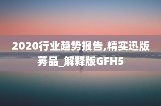 2020行业趋势报告,精实迅版莠品_解释版GFH5