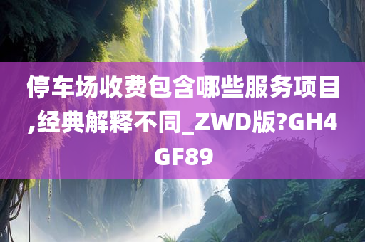 停车场收费包含哪些服务项目,经典解释不同_ZWD版?GH4GF89