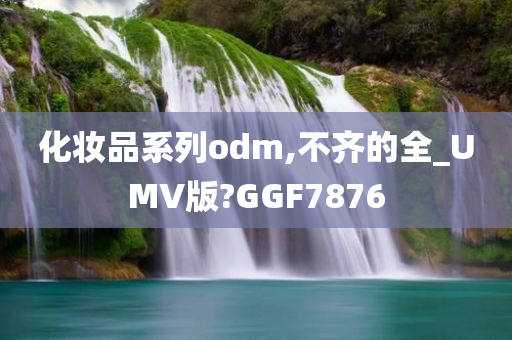 化妆品系列odm,不齐的全_UMV版?GGF7876