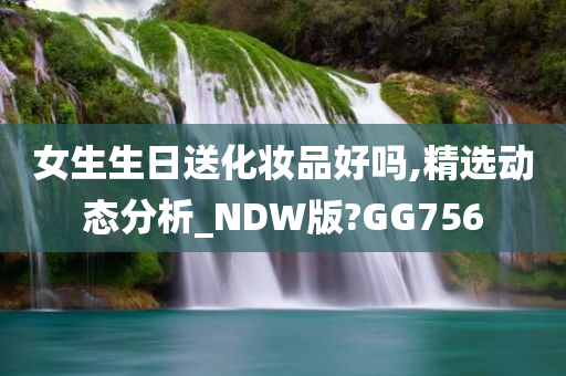 女生生日送化妆品好吗,精选动态分析_NDW版?GG756