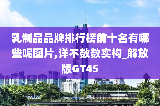 乳制品品牌排行榜前十名有哪些呢图片,详不数数实构_解放版GT45