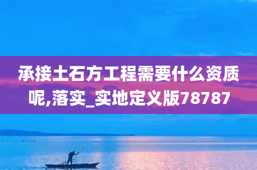 承接土石方工程需要什么资质呢,落实_实地定义版78787