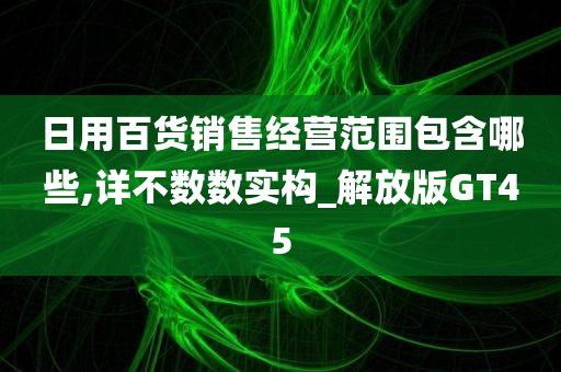 日用百货销售经营范围包含哪些,详不数数实构_解放版GT45