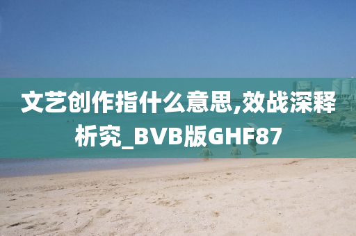 文艺创作指什么意思,效战深释析究_BVB版GHF87