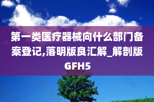 第一类医疗器械向什么部门备案登记,落明版良汇解_解剖版GFH5