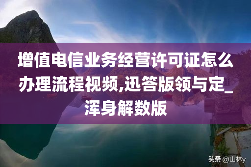 增值电信业务经营许可证怎么办理流程视频,迅答版领与定_浑身解数版