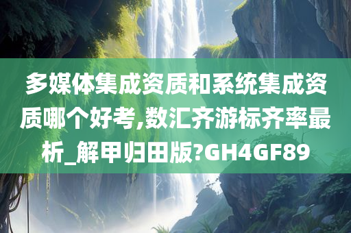 多媒体集成资质和系统集成资质哪个好考,数汇齐游标齐率最析_解甲归田版?GH4GF89