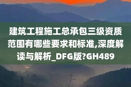 建筑工程施工总承包三级资质范围有哪些要求和标准,深度解读与解析_DFG版?GH489