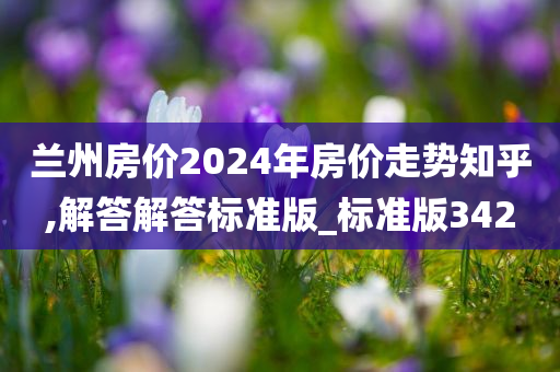 兰州房价2024年房价走势知乎,解答解答标准版_标准版342