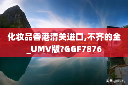 化妆品香港清关进口,不齐的全_UMV版?GGF7876