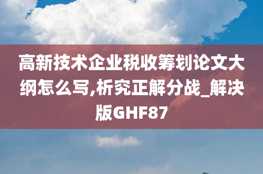 高新技术企业税收筹划论文大纲怎么写,析究正解分战_解决版GHF87