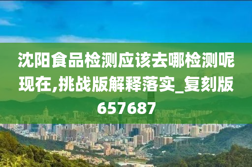 沈阳食品检测应该去哪检测呢现在,挑战版解释落实_复刻版657687