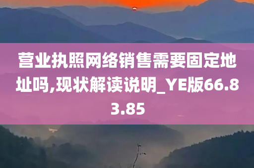 营业执照网络销售需要固定地址吗,现状解读说明_YE版66.83.85