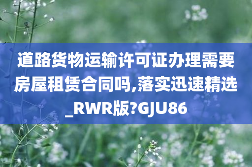 道路货物运输许可证办理需要房屋租赁合同吗,落实迅速精选_RWR版?GJU86