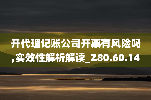 开代理记账公司开票有风险吗,实效性解析解读_Z80.60.14