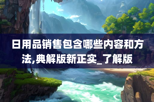日用品销售包含哪些内容和方法,典解版新正实_了解版