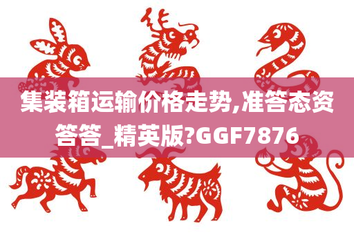 集装箱运输价格走势,准答态资答答_精英版?GGF7876