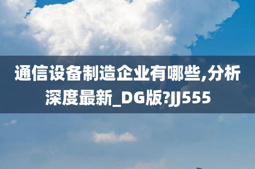 通信设备制造企业有哪些,分析深度最新_DG版?JJ555