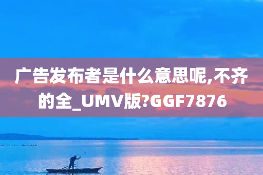 广告发布者是什么意思呢,不齐的全_UMV版?GGF7876