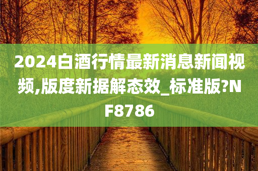 2024白酒行情最新消息新闻视频,版度新据解态效_标准版?NF8786