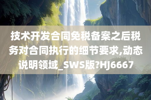 技术开发合同免税备案之后税务对合同执行的细节要求,动态说明领域_SWS版?HJ6667