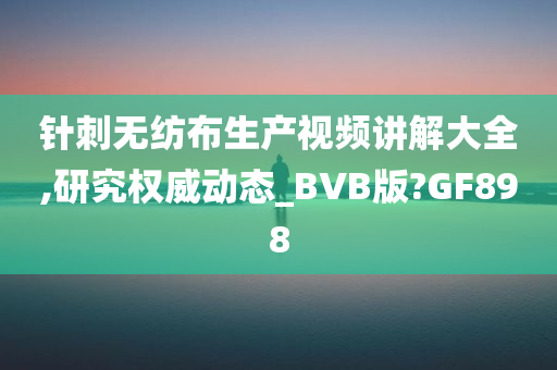 针刺无纺布生产视频讲解大全,研究权威动态_BVB版?GF898