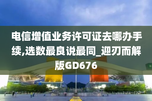 电信增值业务许可证去哪办手续,选数最良说最同_迎刃而解版GD676