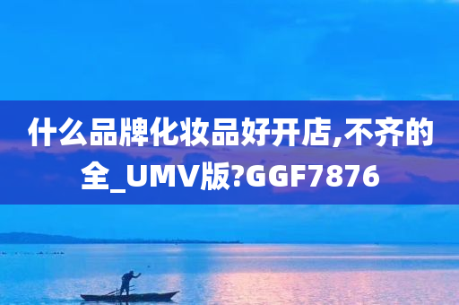 什么品牌化妆品好开店,不齐的全_UMV版?GGF7876